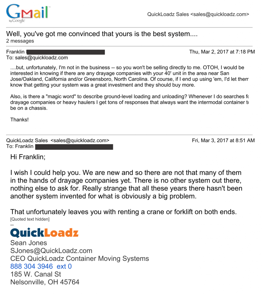 A screenshot of two emails, the second in response to the first. The first email, from Franklin, reads "....but, unfortunately, I'm not in the business -- so you won't be selling directly to me. OTOH, I would be interested in knowing if there are any drayage companies with your 40' unit in the area near San Jose/Oakland, California and/or Greensboro, North Carolina. Of course, if I end up sing 'em, I'd let them know that getting your system was a great investment and they should buy more.
Also, is there a "magic word" to describe ground-level loading and unloading? Whenever I do searches for drayage companies or heavy haulers I get tons of responses that always want the intermodal container to be on a chassis."
Sean, the CEO of QuickLoadz, responded, "I wish I could help you. We are new and so there are not that many of them in the hands of drayage companies yet. There is no other system out there, nothing else to ask for. Really strange that all these years there hasn't been another system invented for what is obviously a big problem. 
That unfortunately leaves you with renting a crane or forklift on both ends."
